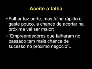 Aceite a falha
➔ Falhar faz parte, mas falhe rápido e
  gaste pouco, a chance de acertar na
  próxima vai ser maior;
➔ “Empreendedores que falharam no

  passado tem mais chance de
  sucesso no próximo negócio”...
 
