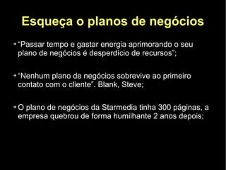 Esqueça o planos de negócios
➔   “Passar tempo e gastar energia aprimorando o seu
    plano de negócios é desperdício de recursos”;

➔   “Nenhum plano de negócios sobrevive ao primeiro
    contato com o cliente”. Blank, Steve;

➔   O plano de negócios da Starmedia tinha 300 páginas, a
    empresa quebrou de forma humilhante 2 anos depois;
 