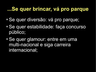 ...Se quer brincar, vá pro parque
➔ Se quer diversão: vá pro parque;
➔ Se quer estabilidade: faça concurso

  público;
➔ Se quer glamour: entre em uma

  multi-nacional e siga carreira
  internacional;
 