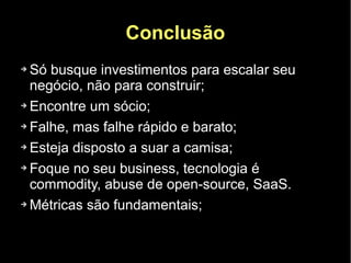 Conclusão
➔ Só busque investimentos para escalar seu
  negócio, não para construir;
➔ Encontre um sócio;


➔ Falhe, mas falhe rápido e barato;


➔ Esteja disposto a suar a camisa;


➔ Foque no seu business, tecnologia é

  commodity, abuse de open-source, SaaS.
➔ Métricas são fundamentais;
 
