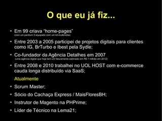 O que eu já fiz...
➔   Em 99 criava “home-pages”
    (com um pentium 2 equipado com um kit-multimidia)

➔   Entre 2003 a 2005 participei de projetos digitais para clientes
    como IG, BrTurbo e Ibest pela Sydle;
➔   Co-fundador da Agência Detalhes em 2007
    (uma agência digital que hoje tem um faturamento estimado em R$ 1 milhão em 2012)

➔   Entre 2008 e 2010 trabalhei no UOL HOST com e-commerce
    cauda longa distribuído via SaaS;
    Atualmente
➔   Scrum Master;
➔   Sócio do Cachaça Express / MaisFloresBH;
➔   Instrutor de Magento na PHPrime;
➔   Líder de Técnico na Lema21;
 