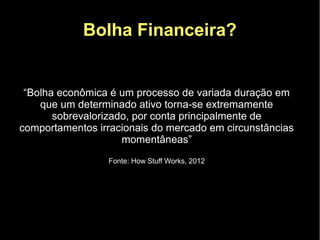 Bolha Financeira?


 “Bolha econômica é um processo de variada duração em
    que um determinado ativo torna-se extremamente
       sobrevalorizado, por conta principalmente de
comportamentos irracionais do mercado em circunstâncias
                     momentâneas”
                 Fonte: How Stuff Works, 2012
 
