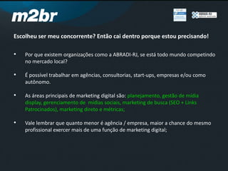 Escolheu ser meu concorrente? Então cai dentro porque estou precisando!
• Por que existem organizações como a ABRADI-RJ, se está todo mundo competindo
no mercado local?
• É possível trabalhar em agências, consultorias, start-ups, empresas e/ou como
autônomo.
• As áreas principais de marketing digital são: planejamento, gestão de mídia
display, gerenciamento de mídias sociais, marketing de busca (SEO + Links
Patrocinados), marketing direto e métricas;
• Vale lembrar que quanto menor é agência / empresa, maior a chance do mesmo
profissional exercer mais de uma função de marketing digital;
 