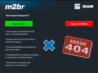 #seraquevaleapena?
Alguns PRÓS
• Valorização dos profissionais da
área e mercado aquecido;
• Grande oferta de cursos online e
material de apoio;
• Total possibilidade de trabalho do
tipo home office;
• Possibilidade de múltiplos empregos
ou atividades complementares;
• Resultados do trabalho são
aparentes e mensuráveis.
Alguns CONTRAS
 