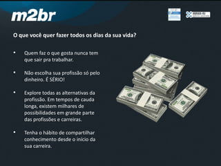 O que você quer fazer todos os dias da sua vida?
• Quem faz o que gosta nunca tem
que sair pra trabalhar.
• Não escolha sua profissão só pelo
dinheiro. É SÉRIO!
• Explore todas as alternativas da
profissão. Em tempos de cauda
longa, existem milhares de
possibilidades em grande parte
das profissões e carreiras.
• Tenha o hábito de compartilhar
conhecimento desde o início da
sua carreira.
 