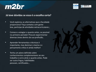 Já teve dúvidas se essa é a escolha certa?
• Você explorou as alternativas que a faculdade
proporciona? Faça contatos com gente
boa, participe de atividades extracurriculares ;
• Comece a estagiar o quanto antes, se possível
no primeiro período! Procure experimentar
diversas áreas dentro da sua profissão;
• Aprender ferramentas e técnicas é
importante, mas dominar a teoria e o
pensamento crítico é ainda melhor!
• Tenha um plano definido sobre
conhecimentos complementares ao seu
trabalho e corra atrás o quanto antes. Pode
ser outra língua, habilidades
pessoais, certificados...
 