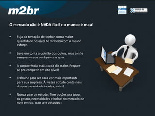 O mercado não é NADA fácil e o mundo é mau!
• Fuja da tentação de sonhar com a maior
quantidade possível de dinheiro com o menor
esforço.
• Leve em conta a opinião dos outros, mas confie
sempre no que você pensa e quer.
• A concorrência está a cada dia maior. Prepare-
se pra competir em alto nível!
• Trabalhe para ser cada vez mais importante
para sua empresa. Às vezes atitude conta mais
do que capacidade técnica, sabia?
• Nunca pare de estudar. Tem opções pra todos
os gostos, necessidades e bolsos no mercado de
hoje em dia. Não tem desculpa!
 