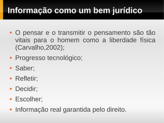 Informação como um bem jurídico

   O pensar e o transmitir o pensamento são tão
    vitais para o homem como a liberdade física
    (Carvalho,2002);
   Progresso tecnológico;
   Saber;
   Refletir;
   Decidir;
   Escolher;
   Informação real garantida pelo direito.
 