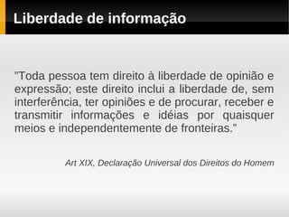 Liberdade de informação


”Toda pessoa tem direito à liberdade de opinião e
expressão; este direito inclui a liberdade de, sem
interferência, ter opiniões e de procurar, receber e
transmitir informações e idéias por quaisquer
meios e independentemente de fronteiras.”

          Art XIX, Declaração Universal dos Direitos do Homem
 