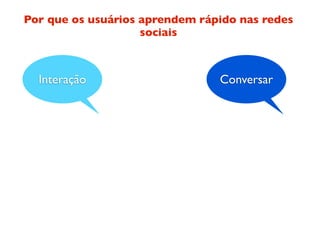 Por que os usuários aprendem rápido nas redes
                    sociais



  Interação                     Conversar
 
