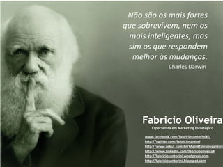 !"#$%"#$#%$&'(%$)#*+,%$
-.,$%#/*,0(0,&1$2,&$#%$
 &'(%$(2+,3(4,2+,%1$&'%$
 %(&$#%$-.,$*,%5#26,&$
  &,37#*$8%$&.6'29'%:$
                   !"#$%&'()#$*+,(




     Fabricio Oliveira
         Especialista em Marketing Estratégico

      www.facebook.com/fabriciosantorini#!/
      hDp://twiDer.com/fabriciosantori 
      hDp://www.orkut.com.br/Main#fabriciosantorin
      hDp://www.linkedin.com/fabriciooliveira#
      hDp://fabriciosantorini.wordpress.com
      hDp://fabriciosantorini.blogspot.com
 