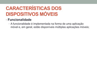 CARACTERÍSTICAS DOS
DISPOSITIVOS MÓVEIS
•  Funcionalidade
•  A funcionalidade é implementada na forma de uma aplicação
móvel e, em geral, estão disponíveis múltiplas aplicações móveis;

 