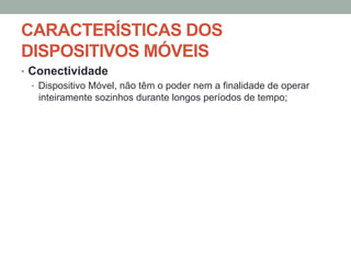 CARACTERÍSTICAS DOS
DISPOSITIVOS MÓVEIS
•  Conectividade
•  Dispositivo Móvel, não têm o poder nem a finalidade de operar
inteiramente sozinhos durante longos períodos de tempo;

 