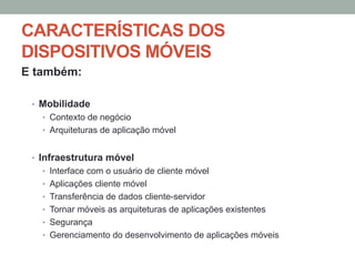 CARACTERÍSTICAS DOS
DISPOSITIVOS MÓVEIS
E também:
•  Mobilidade
•  Contexto de negócio
•  Arquiteturas de aplicação móvel

•  Infraestrutura móvel
•  Interface com o usuário de cliente móvel
•  Aplicações cliente móvel
•  Transferência de dados cliente-servidor
•  Tornar móveis as arquiteturas de aplicações existentes
•  Segurança
•  Gerenciamento do desenvolvimento de aplicações móveis

 