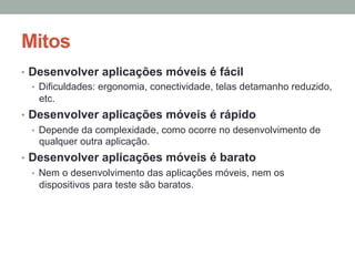 Mitos
•  Desenvolver aplicações móveis é fácil
•  Dificuldades: ergonomia, conectividade, telas detamanho reduzido,
etc.
•  Desenvolver aplicações móveis é rápido
•  Depende da complexidade, como ocorre no desenvolvimento de
qualquer outra aplicação.
•  Desenvolver aplicações móveis é barato
•  Nem o desenvolvimento das aplicações móveis, nem os
dispositivos para teste são baratos.

 