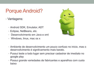 Porque Android?
•  Vantagens:
•  Android SDK, Emulator, ADT
•  Eclipse, NetBeans, etc.
•  Desenvolvimento em Java e xml
•  Windows, linux, mac os x
•  Ambiente de desenvolvimento um pouco confuso no inicio, mas o

desenvolvimento é signitivamento mais barato.
•  Pussui teste a todo lugar sem precisar cadastrar de imediato no
google play
•  Possui grande variedades de fabricantes e aparelhos com custo
baixo

 