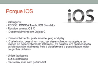 Porque IOS
• 
• 
• 
• 

Vantagens:
XCODE, COCOA Touch, IOS Simulator
Restrico ao max OS X
Desenvolvimento em Object-C

•  Desenvolvimento, praticamente, plug and play
•  Custo inicial, possuir um mac, ser desenvolvedor na apple, e ter

licença de desenvolvimento 200 reas - 99 dolares, em compensação
os clientes são totalmente fieis a plataforma e a possibilidade maior
de ganhar dinheiro.

•  Unico fabricance
•  SO customizado
•  mais caro, mas com publico fiel.

 