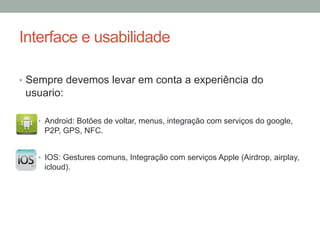 Interface e usabilidade
•  Sempre devemos levar em conta a experiência do

usuario:
•  Android: Botões de voltar, menus, integração com serviços do google,

P2P, GPS, NFC.
•  IOS: Gestures comuns, Integração com serviços Apple (Airdrop, airplay,

icloud).

 