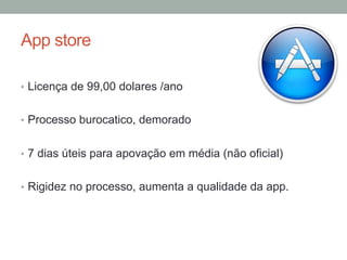 App store
•  Licença de 99,00 dolares /ano
•  Processo burocatico, demorado
•  7 dias úteis para apovação em média (não oficial)
•  Rigidez no processo, aumenta a qualidade da app.

 