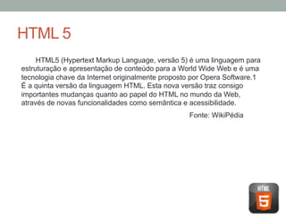 HTML 5
HTML5 (Hypertext Markup Language, versão 5) é uma linguagem para
estruturação e apresentação de conteúdo para a World Wide Web e é uma
tecnologia chave da Internet originalmente proposto por Opera Software.1
É a quinta versão da linguagem HTML. Esta nova versão traz consigo
importantes mudanças quanto ao papel do HTML no mundo da Web,
através de novas funcionalidades como semântica e acessibilidade.
Fonte: WikiPédia

 