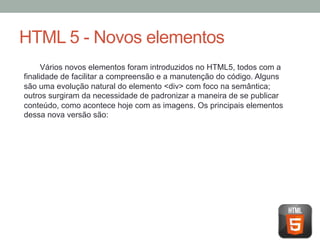 HTML 5 - Novos elementos
Vários novos elementos foram introduzidos no HTML5, todos com a
finalidade de facilitar a compreensão e a manutenção do código. Alguns
são uma evolução natural do elemento <div> com foco na semântica;
outros surgiram da necessidade de padronizar a maneira de se publicar
conteúdo, como acontece hoje com as imagens. Os principais elementos
dessa nova versão são:

 