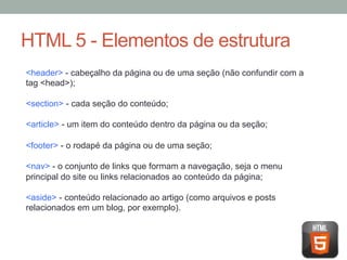 HTML 5 - Elementos de estrutura
<header> - cabeçalho da página ou de uma seção (não confundir com a
tag <head>);
<section> - cada seção do conteúdo;
<article> - um item do conteúdo dentro da página ou da seção;
<footer> - o rodapé da página ou de uma seção;
<nav> - o conjunto de links que formam a navegação, seja o menu
principal do site ou links relacionados ao conteúdo da página;
<aside> - conteúdo relacionado ao artigo (como arquivos e posts
relacionados em um blog, por exemplo).

 