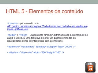 HTML 5 - Elementos de conteúdo
<canvas> - por meio de uma
API gráfica, renderiza imagens 2D dinâmicas que poderão ser usadas em
jogos, gráficos, etc;
<audio> e <video> - usados para streaming (transmissão pela internet) de
áudio e vídeo. É uma tentativa de criar um padrão em todos os
navegadores como acontece hoje com as imagens:
<audio src="musica.mp3" autoplay="autoplay" loop="20000" />
<video src="video.mov" width="400" height="360" />

 