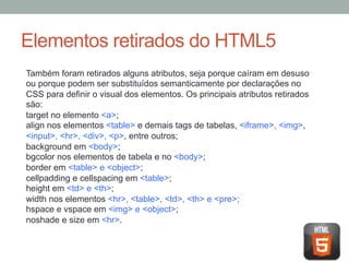 Elementos retirados do HTML5
Também foram retirados alguns atributos, seja porque caíram em desuso
ou porque podem ser substituídos semanticamente por declarações no
CSS para definir o visual dos elementos. Os principais atributos retirados
são:
target no elemento <a>;
align nos elementos <table> e demais tags de tabelas, <iframe>, <img>,
<input>, <hr>, <div>, <p>, entre outros;
background em <body>;
bgcolor nos elementos de tabela e no <body>;
border em <table> e <object>;
cellpadding e cellspacing em <table>;
height em <td> e <th>;
width nos elementos <hr>, <table>, <td>, <th> e <pre>;
hspace e vspace em <img> e <object>;
noshade e size em <hr>.

 