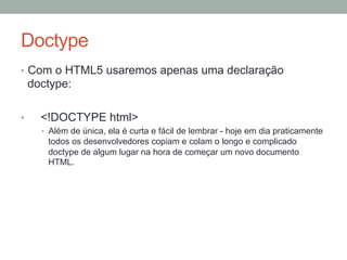 Doctype
•  Com o HTML5 usaremos apenas uma declaração

doctype:
• 

<!DOCTYPE html>
•  Além de única, ela é curta e fácil de lembrar - hoje em dia praticamente

todos os desenvolvedores copiam e colam o longo e complicado
doctype de algum lugar na hora de começar um novo documento
HTML.

 