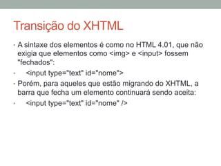 Transição do XHTML
•  A sintaxe dos elementos é como no HTML 4.01, que não

exigia que elementos como <img> e <input> fossem
"fechados":
• 
<input type="text" id="nome">
•  Porém, para aqueles que estão migrando do XHTML, a
barra que fecha um elemento continuará sendo aceita:
• 
<input type="text" id="nome" />

 