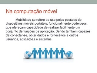Na computação móvel
Mobilidade se refere ao uso pelas pessoas de
dispositivos móveis portáteis, funcionalmente poderosos,
que ofereçam capacidade de realizar facilmente um
conjunto de funções de aplicação. Sendo também capazes
de conectar-se, obter dados e fornecê-los a outros
usuários, aplicações e sistemas.

 