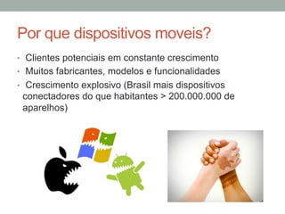 Por que dispositivos moveis?
•  Clientes potenciais em constante crescimento
•  Muitos fabricantes, modelos e funcionalidades
•  Crescimento explosivo (Brasil mais dispositivos

conectadores do que habitantes > 200.000.000 de
aparelhos)

 