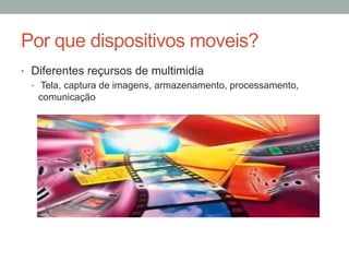 Por que dispositivos moveis?
•  Diferentes reçursos de multimidia
•  Tela, captura de imagens, armazenamento, processamento,
comunicação

 