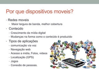 Por que dispositivos moveis?
•  Redes moveis
•  Maior largura de banda, melhor cobertura
•  Conteúdo
•  Crescimento da mídia digital
•  Mudanças na forma como o conteúdo é produzido
•  Tipos de aplicações
•  comunicação via voz
•  Navegação web
•  Acesso a midia, Fotos, videos
•  Localização (GPS)
•  Jogos
•  Conexão de pessoas.

 