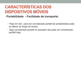 CARACTERÍSTICAS DOS
DISPOSITIVOS MÓVEIS
•  Portabilidade - Facilidade de transporte;
•  “Hoje em dia”, para ser considerado portátil de portabilidade pode

se alterar ao longo do tempo;
•  Algo considerado portátil no passado não pode ser considerado
portátil hoje.

 