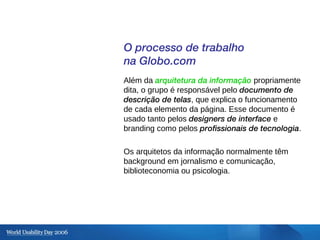 O processo de trabalho na Globo.com Além da  arquitetura da informação  propriamente dita, o grupo é responsável pelo  doc...