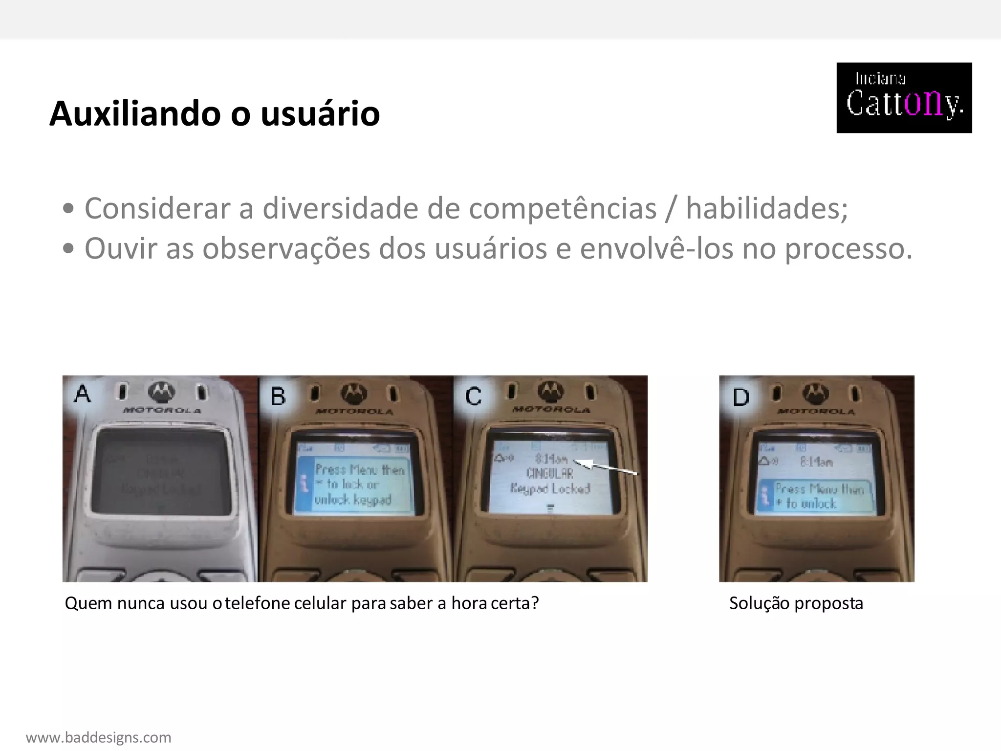 •  Considerar a diversidade de competências / habilidades; •  Ouvir as observações dos usuários e envolvê-los no processo. Quem nunca usou o telefone celular para saber a hora certa? Solução proposta Auxiliando o usuário www.baddesigns.com 