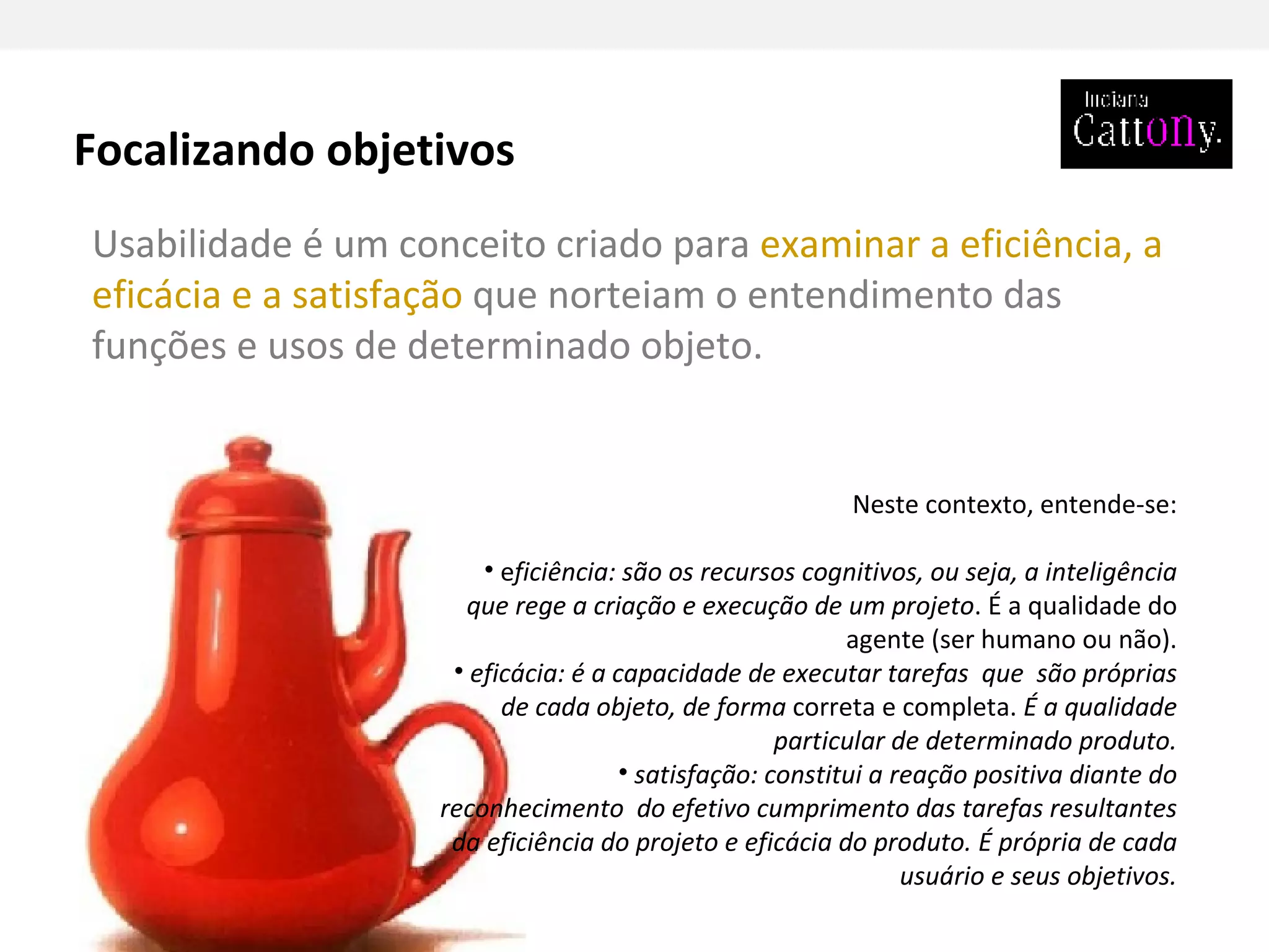 Usabilidade é um conceito criado para  examinar a eficiência, a eficácia e a satisfação  que norteiam o entendimento das funções e usos de determinado objeto.  Neste contexto, entende-se: e ficiência: são os recursos cognitivos, ou seja, a inteligência que rege a criação e execução de um projeto . É a qualidade do agente (ser humano ou não). eficácia: é a capacidade de executar tarefas  que  são próprias de cada objeto, de forma  correta e completa.  É a qualidade particular de determinado produto. satisfação: constitui a reação positiva diante do reconhecimento  do efetivo cumprimento das tarefas resultantes da eficiência do projeto e eficácia do produto. É própria de cada usuário e seus objetivos. Focalizando objetivos 