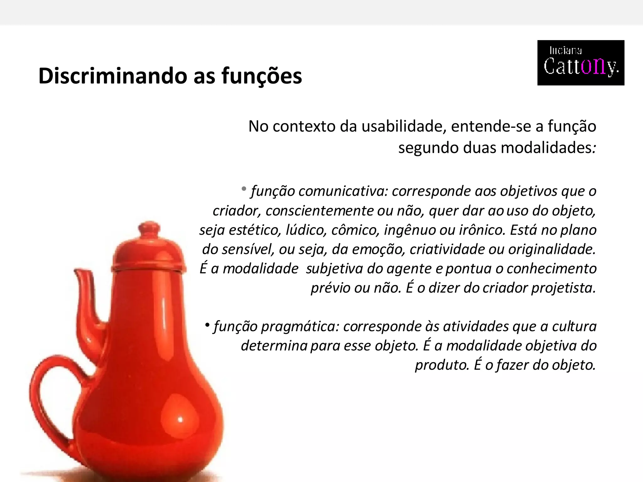 No contexto da usabilidade, entende-se a função segundo duas modalidades : função comunicativa: corresponde aos objetivos que o criador, conscientemente ou não, quer dar ao uso do objeto, seja estético, lúdico, cômico, ingênuo ou irônico. Está no plano do sensível, ou seja, da emoção, criatividade ou originalidade. É a modalidade  subjetiva do agente e pontua o conhecimento prévio ou não. É o dizer do criador projetista. função pragmática: corresponde às atividades que a cultura determina para esse objeto. É a modalidade objetiva do produto. É o fazer do objeto. Discriminando as funções 