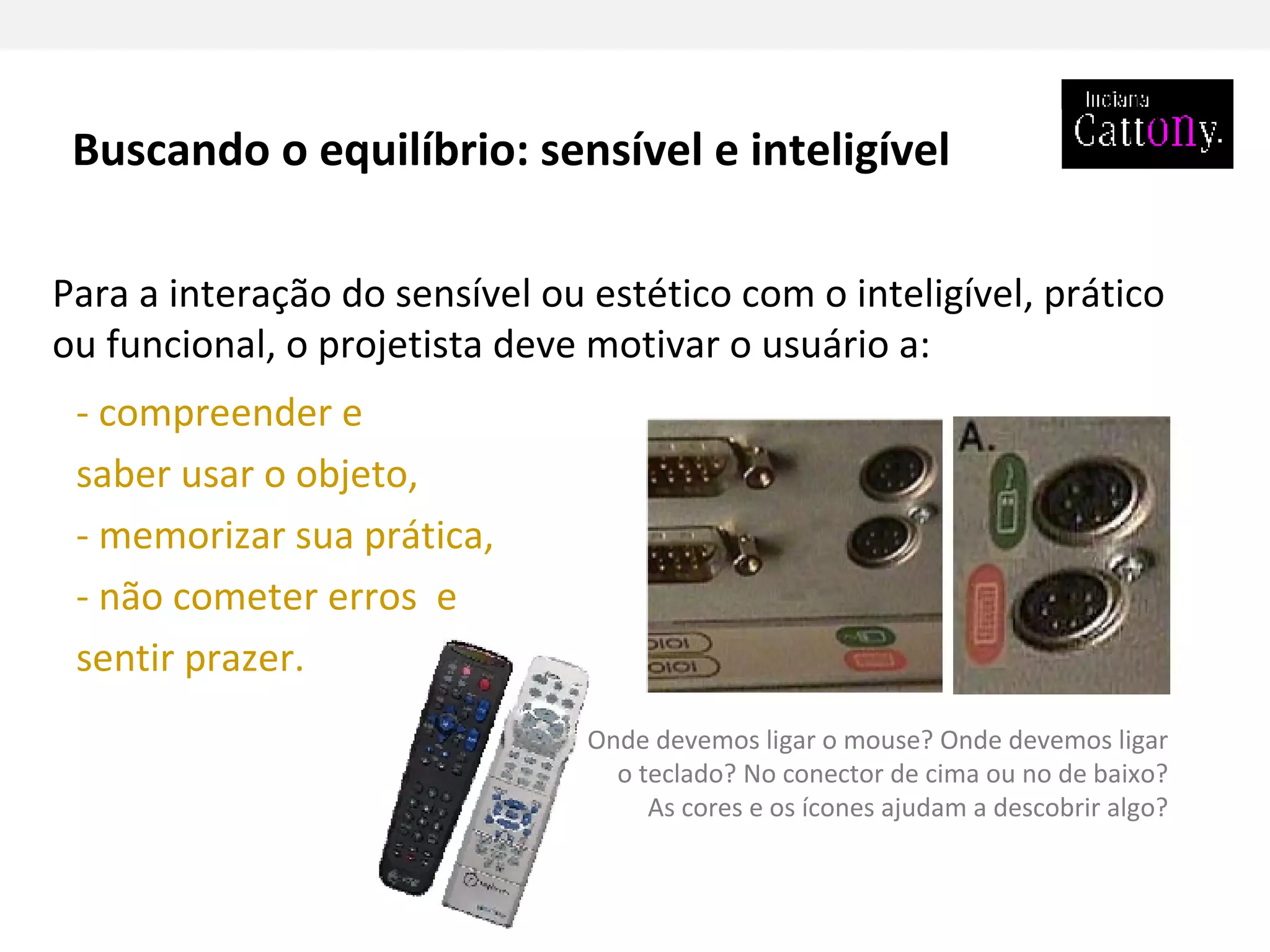 - compreender e saber usar o objeto, - memorizar sua prática, - não cometer erros  e sentir prazer. Para a interação do sensível ou estético com o inteligível, prático ou funcional, o projetista deve motivar o usuário a:  Onde devemos ligar o mouse? Onde devemos ligar o teclado? No conector de cima ou no de baixo? As cores e os ícones ajudam a descobrir algo? Buscando o equilíbrio: sensível e inteligível 