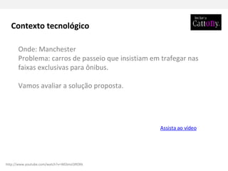 Onde: Manchester Problema: carros de passeio que insistiam em trafegar nas faixas exclusivas para ônibus.  Vamos avaliar a solução proposta. Assista ao vídeo Contexto tecnológico http://www.youtube.com/watch?v=WEbmJi3ROKk 