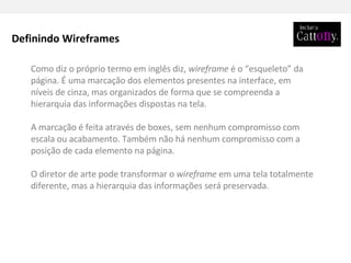 Como diz o próprio termo em inglês diz,  wireframe  é o “esqueleto” da página. É uma marcação dos elementos presentes na interface, em níveis de cinza, mas organizados de forma que se compreenda a hierarquia das informações dispostas na tela. A marcação é feita através de boxes, sem nenhum compromisso com escala ou acabamento. Também não há nenhum compromisso com a posição de cada elemento na página. O diretor de arte pode transformar o  wireframe  em uma tela totalmente diferente, mas a hierarquia das informações será preservada. Definindo Wireframes 