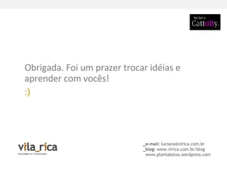 _e-mail:  [email_address] _blog:  www.vlrica.com.br/blog www.plantabaixa.wordpress.com Obrigada. Foi um prazer trocar idéias e aprender com vocês!  :)   