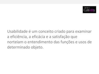 Usabilidade é um conceito criado para examinar a eficiência, a eficácia e a satisfação que norteiam o entendimento das funções e usos de determinado objeto.  