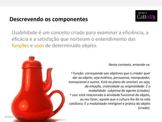 Neste contexto, entende-se: função : corresponde aos objetivos que o criador quer dar ao objeto, seja estético, persuasivo, manipulador, transacional e outros. Está no plano do sensível, ou seja, da emoção, criatividade ou originalidade. É a modalidade  subjetiva do agente (criador). uso: está relacionado à atividade funcional do objeto, ao seu fazer, aquele que a cultura lhe dá na vida cotidiana. É a modalidade inteligível e prática do objeto (criado). Usabilidade é um conceito criado para examinar a eficiência, a eficácia e a satisfação   que norteiam o entendimento das  funções  e  usos  de determinado objeto.  Descrevendo os componentes Jacques Carelman 