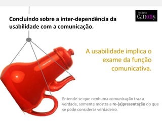 Entende-se que nenhuma comunicação traz a verdade, somente mostra a  re-(a)presentação  do que se pode considerar verdadeiro. A usabilidade implica o exame da função comunicativa. Concluindo sobre a inter-dependência da usabilidade com a comunicação. 