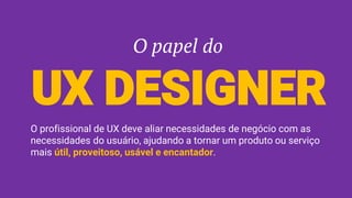 O papel do
UX DESIGNER
O profissional de UX deve aliar necessidades de negócio com as
necessidades do usuário, ajudando a tornar um produto ou serviço
mais útil, proveitoso, usável e encantador.
 