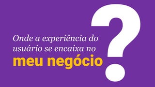 Onde a experiência do
usuário se encaixa no
meu negócio
 