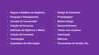 • Design de Interfaces
• Prototipagem
• Motion Design
• Desenvolvimento
• Testes com Usuários
• Automação
• Métricas
• Ferramentas de Gestão, Etc…
• Regras e Modelos de Negócios
• Pesquisa e Planejamento
• Jornada do Consumidor
• Criação de Personas
• Definição de Objetivos e Metas
• Criação de Conteúdo
• Tecnologias
• Arquitetura de Informação
 
