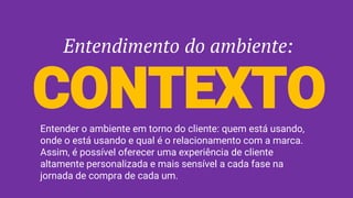 Entendimento do ambiente:
CONTEXTOEntender o ambiente em torno do cliente: quem está usando,
onde o está usando e qual é o relacionamento com a marca.
Assim, é possível oferecer uma experiência de cliente
altamente personalizada e mais sensível a cada fase na
jornada de compra de cada um.
 